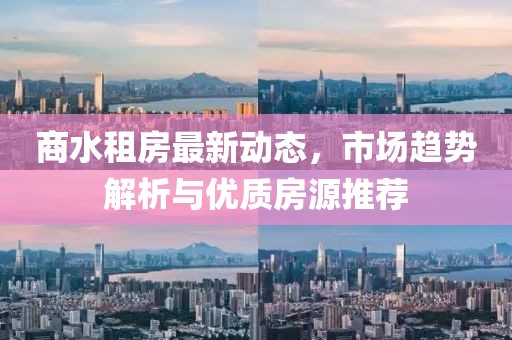 商水租房最新动态，市场趋势解析与优质房源推荐