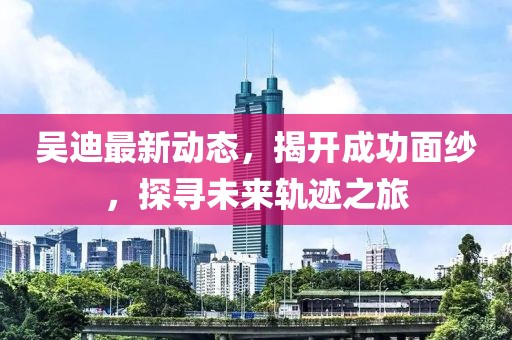 吴迪最新动态，揭开成功面纱，探寻未来轨迹之旅