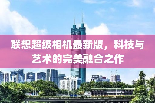 联想超级相机最新版，科技与艺术的完美融合之作