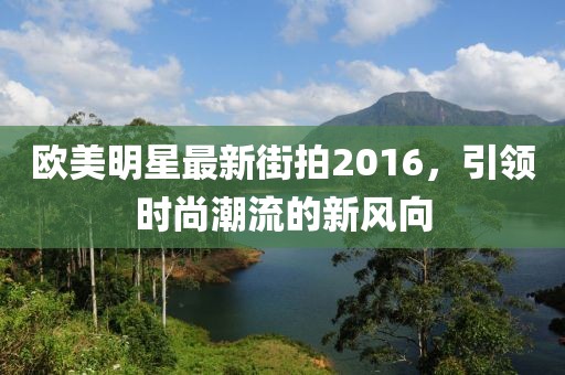 欧美明星最新街拍2016，引领时尚潮流的新风向