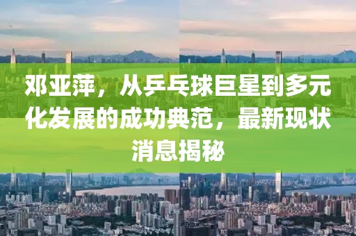 邓亚萍，从乒乓球巨星到多元化发展的成功典范，最新现状消息揭秘