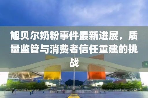 旭贝尔奶粉事件最新进展，质量监管与消费者信任重建的挑战