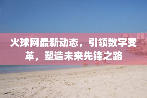 火球网最新动态，引领数字变革，塑造未来先锋之路