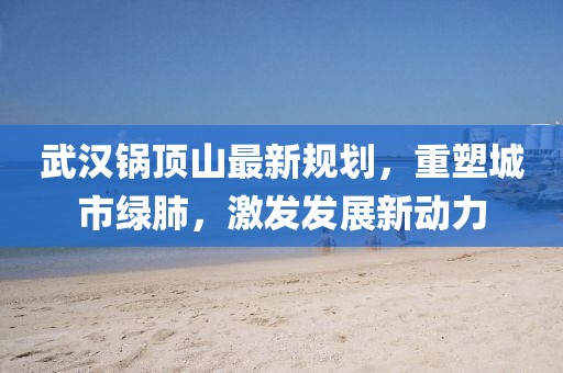 武汉锅顶山最新规划，重塑城市绿肺，激发发展新动力
