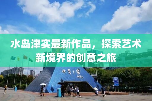 水岛津实最新作品，探索艺术新境界的创意之旅