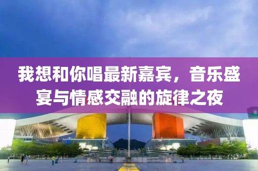 我想和你唱最新嘉宾，音乐盛宴与情感交融的旋律之夜