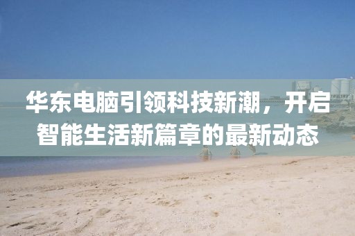 华东电脑引领科技新潮，开启智能生活新篇章的最新动态
