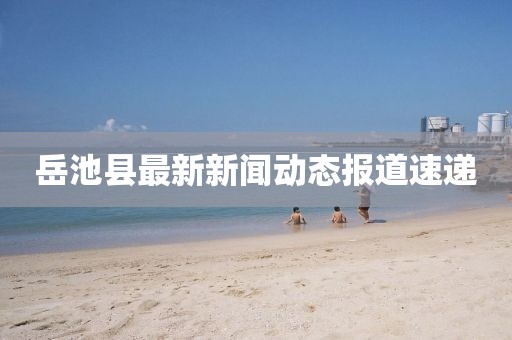 岳池县最新新闻动态报道速递