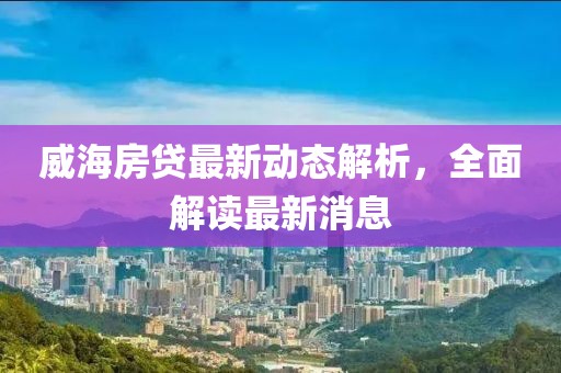 威海房贷最新动态解析，全面解读最新消息