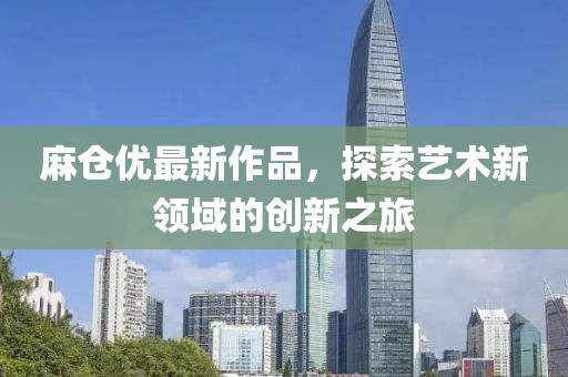 麻仓优最新作品，探索艺术新领域的创新之旅