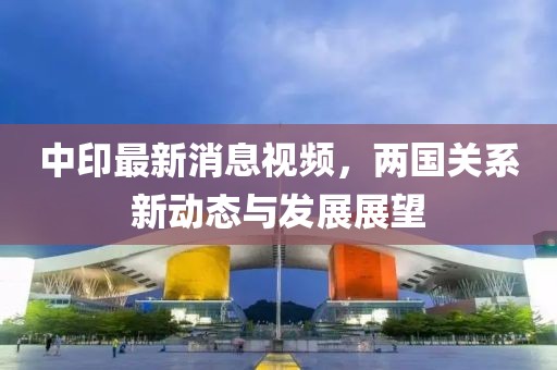 中印最新消息视频，两国关系新动态与发展展望