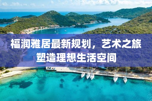 福润雅居最新规划，艺术之旅塑造理想生活空间