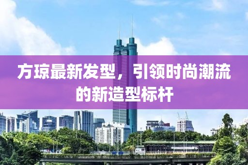 方琼最新发型，引领时尚潮流的新造型标杆