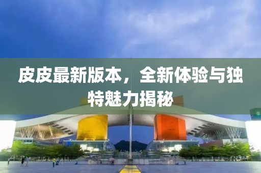 皮皮最新版本，全新体验与独特魅力揭秘