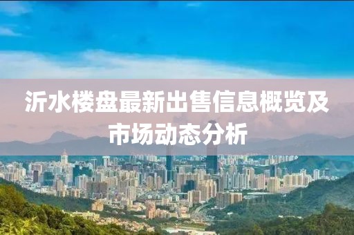 沂水楼盘最新出售信息概览及市场动态分析