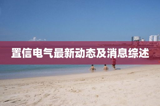 置信电气最新动态及消息综述