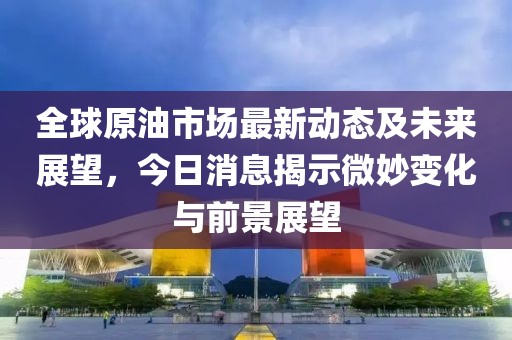 全球原油市场最新动态及未来展望，今日消息揭示微妙变化与前景展望