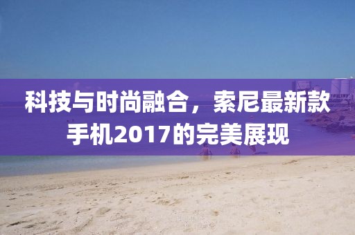 科技与时尚融合，索尼最新款手机2017的完美展现