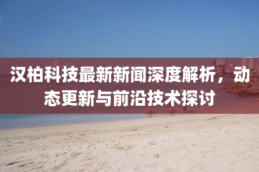 汉柏科技最新新闻深度解析，动态更新与前沿技术探讨