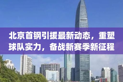 北京首钢引援最新动态，重塑球队实力，备战新赛季新征程