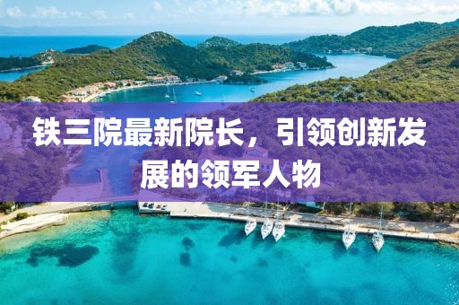 铁三院最新院长，引领创新发展的领军人物
