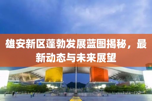 雄安新区蓬勃发展蓝图揭秘，最新动态与未来展望