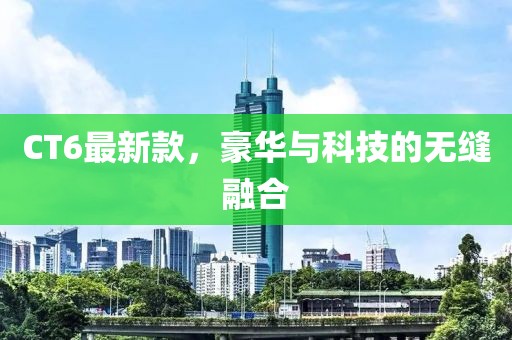 CT6最新款，豪华与科技的无缝融合