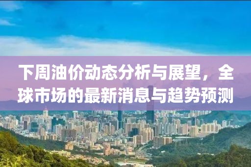 下周油价动态分析与展望，全球市场的最新消息与趋势预测