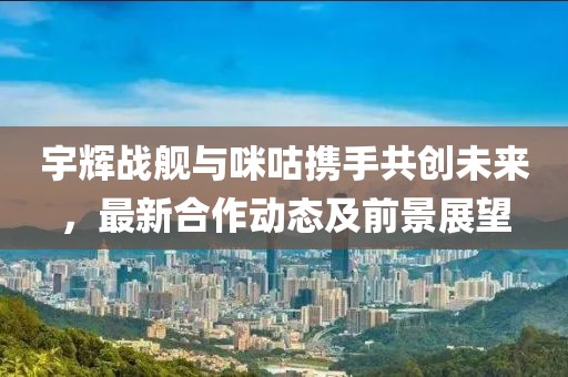 宇辉战舰与咪咕携手共创未来，最新合作动态及前景展望