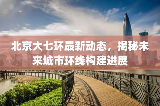 北京大七环最新动态，揭秘未来城市环线构建进展