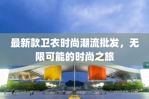 最新款卫衣时尚潮流批发，无限可能的时尚之旅