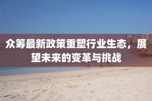 众筹最新政策重塑行业生态，展望未来的变革与挑战