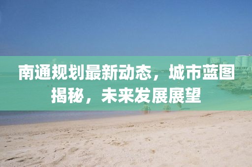 南通规划最新动态，城市蓝图揭秘，未来发展展望