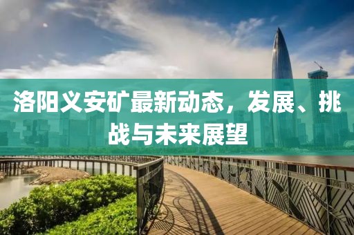 洛阳义安矿最新动态，发展、挑战与未来展望