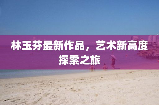 林玉芬最新作品，艺术新高度探索之旅