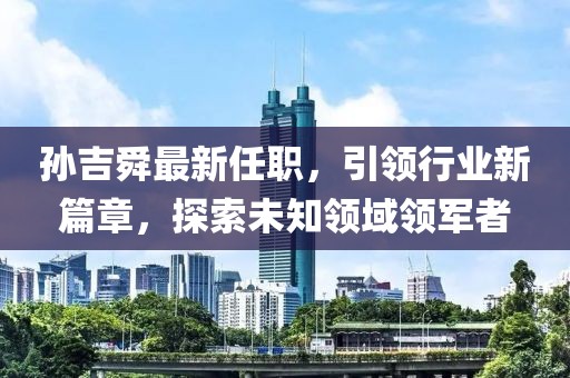 孙吉舜最新任职，引领行业新篇章，探索未知领域领军者