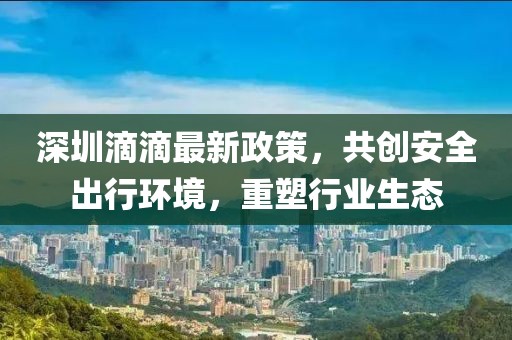 深圳滴滴最新政策，共创安全出行环境，重塑行业生态