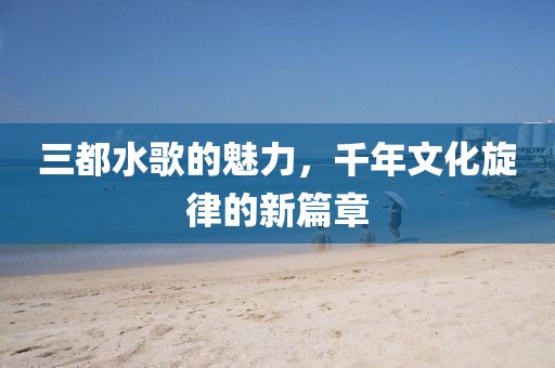 三都水歌的魅力，千年文化旋律的新篇章