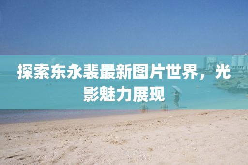 探索东永裴最新图片世界，光影魅力展现