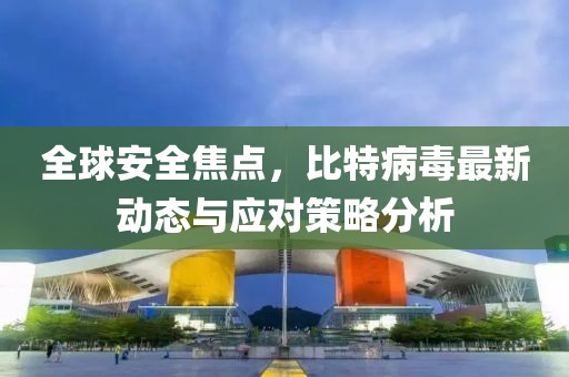 全球安全焦点，比特病毒最新动态与应对策略分析