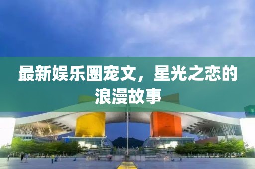 最新娱乐圈宠文，星光之恋的浪漫故事
