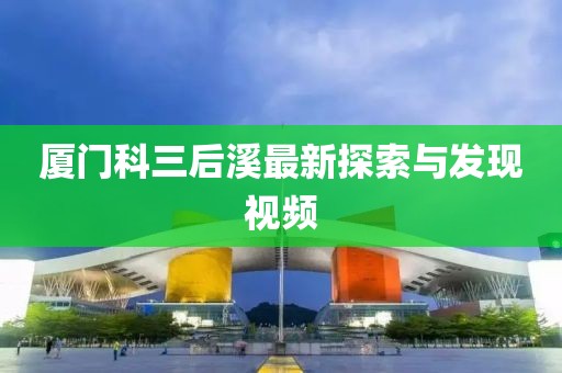 厦门科三后溪最新探索与发现视频