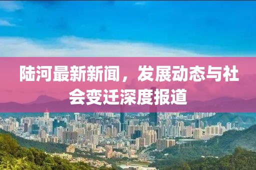 陆河最新新闻，发展动态与社会变迁深度报道