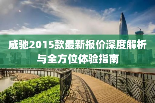 威驰2015款最新报价深度解析与全方位体验指南