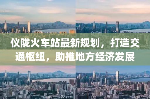 仪陇火车站最新规划，打造交通枢纽，助推地方经济发展