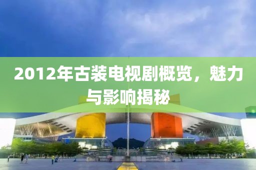 2012年古装电视剧概览，魅力与影响揭秘