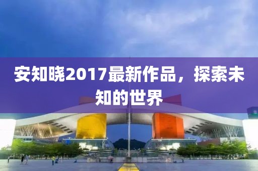 安知晓2017最新作品，探索未知的世界