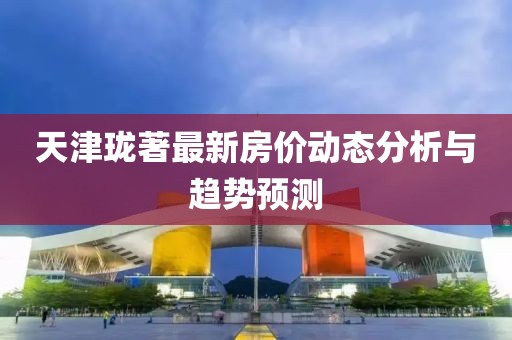 天津珑著最新房价动态分析与趋势预测