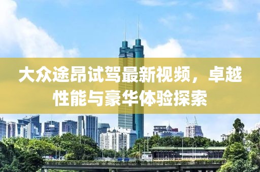 大众途昂试驾最新视频，卓越性能与豪华体验探索