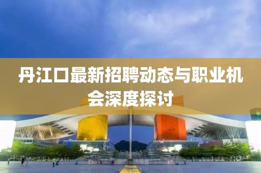 丹江口最新招聘动态与职业机会深度探讨